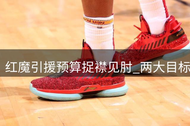 红魔引援预算捉襟见肘 两大目标身价超支陷入僵局